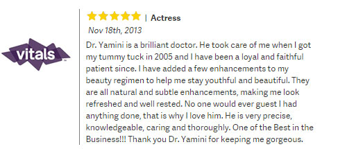 Vitals review: Dr. Yamini is a brilliant doctor. He took care of me when i got my tummy tuck in 2005 and i have a loyal and faithful patient since. ... - 5 stars